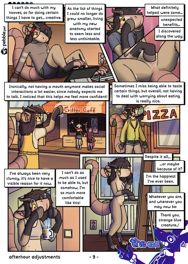 The ninth and last page of Afterhour Adjustments. The visual tone of the comic has changed to be a lot warmer. Pebble sits on the floor, supporting herself with her arms, wearing a comfy sweater-like top and shorts. She looks very focused as she holds a pen stylus with her right footpaw, trying to draw on a propped up tablet. Her left footpaw pressing backspace on a keyboard next to it. "I can't do much with my hooves, so for doing certain things I have to get... creative. As the list of things I could no longer do grew smaller, living with my new anatomy started to seem less and less unthinkable." On the next couple of panels, she's seen rubbing her snout with her hooves, blushing, then her blank crotch, it clearly feels very nice. "What definitely helped were some... unexpected benefits... I discovered along the way." Next, she's seen wearing bright yellow overalls and a face mask, waving to a pair of friends with a hoof. She looks happy, and so do her friends, who are standing in front of a "Critter Café". "Ironically, not having a mouth anymore makes social interactions a lot easier, since nobody expects me to talk. I noticed that this helps me feel more confident!". Now she's seen wearing a light green hoodie with short shorts, still with a face mask. She seems slightly embarrassed as she walks past a pizza restaurant, looking at it. "Sometimes I miss being able to taste certain things, but overall, not having to deal with worrying about eating is really nice.". On the next panel she's at home, just wearing a crop top. She's blushing, looking slightly shocked as she drops her yinglet mug that she was holding between her hooves. "I've always been very clumsy, it's nice to have a visible reason for it now. much do as to be able to, but somehow, I'm so much more comfortable like this!" On the last panel, she's seen looking at herself in the mirror in her apartment, all naked. She's blushing, holding up a hoof to her snout, looking very happy and comfortable with herself. "Despite it all... or maybe because of it? I'm the happiest I've ever been. Whatever you are, and wherever you may now be: Thank you, strange blue creature..!". Rascal is seen in the corner of the page, a hand up in the air, exclaiming "the end!"