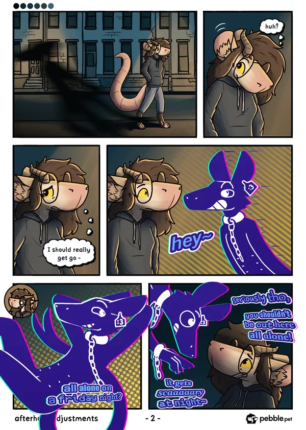 The second page of Afterhour Adjustments. pebble continues down the dark city street. A shadowy figure can be seen running past her in the foreground. pebble's ears perk up, and she looks behind herself confused. she looks ahead, really worried, thinking to herself "I should really get go-". "hey~" - She's cut off by a strange blue critter appearing in front of her. The critter is lanky and cartoon-ish looking, with a large grin on its face, a :3 face on a tag style earring on one of its long upward-pointing ears, a solid metal collar on its neck with a chain attached to it, and 6 belly nipples. It's staring right at pebble, looking very interested. On the next panel, it's floating up in a relaxed pose, its arms behind its head, its expression unbothered, carefree. its tail is seen behind it, its end split in two. Its floating outside of the actual panel, not obeying by its rules. "all alone on a friday night?" it says, each word written in a different font, its text not constrained by speech bubbles like pebble's. pebble looks shocked as it appears to float above it, looking down at her, reaching out with its hand, which has a shackle on it with a chain attached to it. "seriously tho, you shouldn't be out here all alone! it gets scaaaary at night~", it tells her.