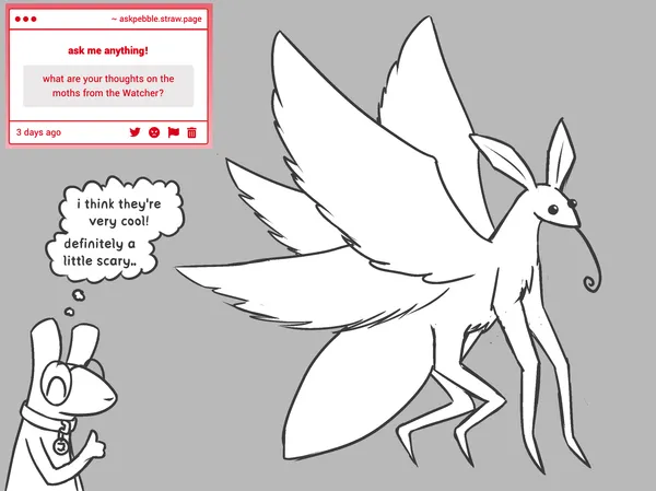 anonymous asks: what are your thoughts on the moths from the Watcher?"; pebble slugcat, in the corner giving a thumbs up with a happy expression, answers via a thought bubble: "i think they're very cool! definitely a little scary.."; next to it is a large drawing of one of the moth creatures from rain world watcher with its tongue out. the creature has 4 wings, 4 legs with many segments, big ear like things and a small head.