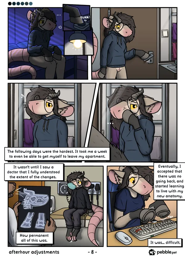 The eighth page of Afterhour Adjustments. Pebble sits up on her bed, letting out a huff, three dots above her head. She turns on the lamp by her bed by pressing a large button with a hoof. She's seen walking into her bathroom, opening the door by pressing down on the door lever with a hoof. She's looking down at the floor, sad. Next, a pov shot of her looking at herself in the mirror, seeing her blank mouthless snout for the first time. She examines it with a hoof, the hoof also visible in first person to the side of the panel. She looks sad about the whole thing. Narration follows: "The following days were the hardest. It took me a week to even be able to get myself to leave my apartment.". Next, she's seen sitting down in a doctor's office, the dotor holding up an xray of her skull and hooves, showing the permanence of her changes. She's wearing a dark hoodie and pants, one of her footpaws brushing against the other nervously, the tip of her tail swinging back and forth. She's wearing a face mask to conceal her lack of a mouth. "It wasn't until I saw a doctor that I fully understood the extent of the changes.. How permanent all of this was." On the next panel, she's seen in a short sleeve top, sitting at her desk, trying to type on a keyboard, all nervous about it. "Eventually, 1 accepted that there was no going back, and started learning to live with my new anatomy. It was... difficult."